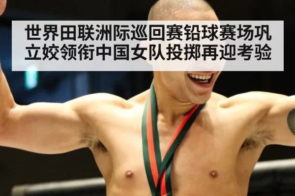 世界田联洲际巡回赛铅球赛场巩立姣领衔中国女队投掷再迎考验